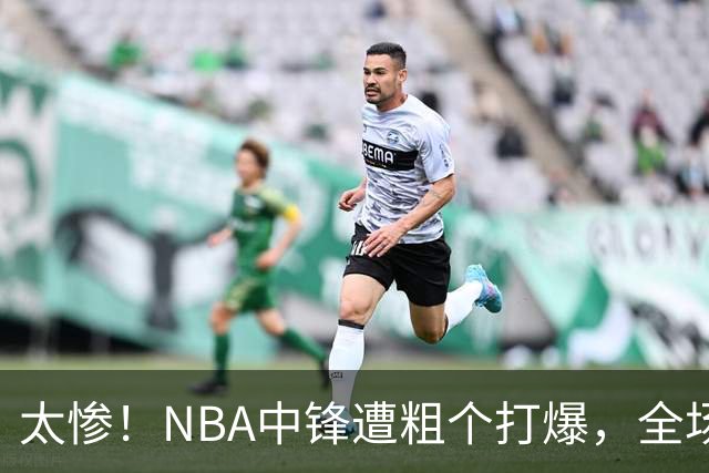 太惨！NBA中锋遭粗个打爆，全场仅得1分，杨鸣看不下去：赶快裁了