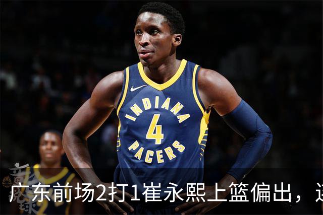 广东前场2打1崔永熙上篮偏出，连续补篮依旧没能放进