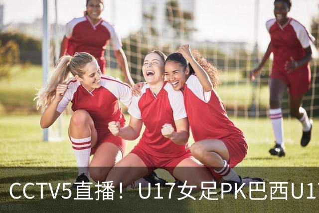 CCTV5直播！U17女足PK巴西U17，马晓旭带队冲击4强，赢球=刷新历史